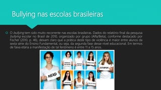 Bullying nas escolas brasileiras
 O bullying tem sido muito recorrente nas escolas brasileiras. Dados do relatório final da pesquisa
bullying escolar no Brasil de 2010, organizado por grupo (Alfa/Beta), conforme destacado por
Fischer (2010, p. 46), deixam claro que a prática deste tipo de violência é maior entre alunos da
sexta série do Ensino Fundamental, ou seja, da segunda fase desse nível educacional. Em termos
de faixa etária a manifestação de tal fenômeno é entre 11 a 15 anos.
 