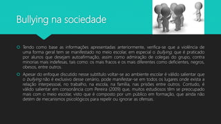Bullying na sociedade
 Tendo como base as informações apresentadas anteriormente, verifica-se que a violência de
uma forma geral tem se manifestado no meio escolar, em especial o bullying, que é praticado
por alunos que desejam autoafirmação, assim como admiração de colegas do grupo, contra
minorias mais indefesas, tais como: os mais fracos e os mais diferentes como deficientes, negros,
obesos, entre outros.
 Apesar do enfoque discutido nesse subtítulo voltar-se ao ambiente escolar é válido salientar que
o bullying não é exclusivo desse cenário, pode manifestar-se em todos os lugares onde exista a
relação interpessoal, no trabalho, na escola, na família, nas prisões entre outros. Contudo, é
válido salientar em consonância com Pereira (2009) que, muitos estudiosos têm se preocupado
mais com o meio escolar, visto que é composto por um público em formação, que ainda não
detém de mecanismos psicológicos para repelir ou ignorar as ofensas.
 