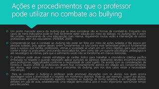 Ações e procedimentos que o professor
pode utilizar no combate ao bullying
 Um ponto marcante acerca do bullying que se deve considerar são as formas de combatê-lo. Enquanto nos
casos de mera indisciplina pode-se mais facilmente obter solução por meio do diálogo, no bullying não é assim
tão simples, necessitando de uma intervenção mais intensa, requerendo muitas vezes a intervenção de outros
profissionais além dos educadores. (PEREIRA, 2009).
 Compreende-se que o combate ao bullying não pode ser feito por meio de ações isoladas e tão pouco por
pessoas isoladas, pois apesar desses serem fundamentais na luta contra esse lamentável prática é fundamental
para o sucesso que família, professores, vítimas e sociedade se unam em um único objetivo, para que possam
conter e tratar os praticantes, procurando ressocializá-los, bem como dar um suporte psicológico, pedagógico e
até neurológico às vítimas, para que o sofrimento vivido não se transforme em marcas dolorosas.
 O professor pode atuar criando estratégias de caráter lúdico para trabalhar a convivência coletiva pacífica
embasada no respeito e quando necessário aplicar punições ao agressor, realizando devidos encaminhamentos
para profissionais especializados conforme a necessidade de cada sujeito. De acordo com as considerações de
Ferreira e Tavares (2009) os professores devem ficar constantemente atentos em relação aos comportamentos
dos alunos, seja como vítimas ou como praticantes do bullying, pois nos dois casos existe a necessidade
intervenção.
 Para se combater o bullying o professor pode promover discussões com os alunos, nos quais ocorra
abordagem sobre a diversidade e o respeito em momentos distintos. Pode-se, por exemplo, sugerir aos alunos,
responderem questões envolvendo aspectos inerentes ao bullying, de forma subjetiva, e em seguida realizar
debates em sala de aula, estabelecendo uma relação democrática, pois é muito importante oportunizar tempo
para discussões.
 