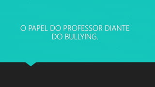 O PAPEL DO PROFESSOR DIANTE
DO BULLYING.
 