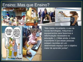 Ensino: Mas que Ensino?
“Não basta, no entanto, o uso de
novas tecnologias, máquinas e
equipamentos para fazermos a
reformulação necessária na
educação. [...] Mais ainda, o mais
importante é que essas pessoas
estejam reunidas em um
determinado espaço com o objetivo
maior de aprender juntas”.
 