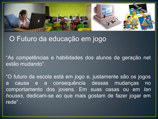 “As competências e habilidades dos alunos da geração net
estão mudando”.
“O futuro da escola está em jogo e, justamente são os jogos
a causa e a consequência dessas mudanças no
comportamento dos jovens. Em suas casas ou em lan
houses, dedicam-se ao que mais gostam de fazer jogar em
rede” .
O Futuro da educação em jogo
 