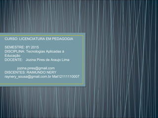 CURSO: LICENCIATURA EM PEDAGOGIA
SEMESTRE: 8º/ 2015
DISCIPLINA: Tecnologias Aplicadas à
Educação
DOCENTE: Jozina Pires de Araujo Lima
jozina.pires@gmail.com
DISCENTES: RAIMUNDO NERY
raynery_sousa@gmail.com.br Mat12111110007
 