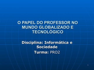 O PAPEL DO PROFESSOR NO MUNDO GLOBALIZADO E TECNOLÓGICO Disciplina: Informática e Sociedade Turma:  PRO2 
