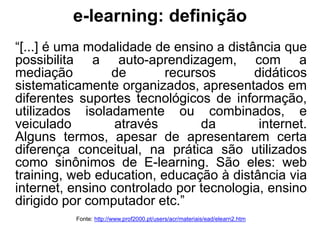 e-learning: definição
“[...] é uma modalidade de ensino a distância que
possibilita a auto-aprendizagem, com a
mediação de recursos didáticos
sistematicamente organizados, apresentados em
diferentes suportes tecnológicos de informação,
utilizados isoladamente ou combinados, e
veiculado através da internet.
Alguns termos, apesar de apresentarem certa
diferença conceitual, na prática são utilizados
como sinônimos de E-learning. São eles: web
training, web education, educação à distância via
internet, ensino controlado por tecnologia, ensino
dirigido por computador etc.”
Fonte: http://www.prof2000.pt/users/acr/materiais/ead/elearn2.htm
 