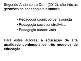 Segundo Anderson e Dron (2012), são três as
gerações de pedagogia a distância
• Pedagogia cognitivo-behaviorista
• Pedagogia socioconstrutivista
• Pedagogia conectivista
Para estes autores, a educação de alta
qualidade contempla os três modelos de
educação.
 