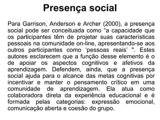 Presença social
Para Garrison, Anderson e Archer (2000), a presença
social pode ser conceituada como “a capacidade que
os participantes têm de projetar suas características
pessoais na comunidade on-line, apresentando-se aos
outros participantes como ‘pessoas reais’ ''. Estes
autores esclarecem que a função desse elemento é o
de apoiar os aspectos cognitivos e afetivos da
aprendizagem. Defendem, ainda, que a presença
social ajuda para o alcance das metas cognitivas por
incentivar e manter o pensamento crítico em uma
comunidade de aprendizagem. Ela atua como
colaboradora direta da experiência educacional e é
formada pelas categorias: expressão emocional,
comunicação aberta e coesão do grupo.
 