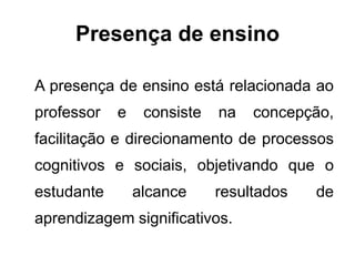 Presença de ensino
A presença de ensino está relacionada ao
professor e consiste na concepção,
facilitação e direcionamento de processos
cognitivos e sociais, objetivando que o
estudante alcance resultados de
aprendizagem significativos.
 