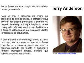 Terry Anderson
Fonte: http://tinyurl.com/h54ossj
Ao professor cabe a criação de uma efetiva
presença de ensino.
Para se criar a presença de ensino em
contextos de cursos online, o professor deve
exercer três papeis principais: o primeiro diz
respeito ao design e à organização do curso;
o segundo refere-se ao discurso facilitador e
o terceiro relaciona-se às instruções diretas
fornecidas aos estudantes.
A presença de ensino começa antes do início
do curso, no momento em que o professor
concebe e prepara o plano do curso e
continua quando ele facilita o discurso e
fornece instruções diretas, sempre que
solicitadas pelos estudantes.
 