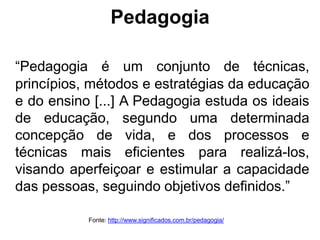 Pedagogia
“Pedagogia é um conjunto de técnicas,
princípios, métodos e estratégias da educação
e do ensino [...] A Pedagogia estuda os ideais
de educação, segundo uma determinada
concepção de vida, e dos processos e
técnicas mais eficientes para realizá-los,
visando aperfeiçoar e estimular a capacidade
das pessoas, seguindo objetivos definidos.”
Fonte: http://www.significados.com.br/pedagogia/
 