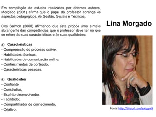 Lina Morgado
Fonte: http://tinyurl.com/gwjgyw9
Em compilação de estudos realizados por diversos autores,
Morgado (2001) afirma que o papel do professor abrange os
aspectos pedagógicos, de Gestão, Sociais e Técnicos.
Cita Salmon (2000) afirmando que esta propõe uma síntese
abrangente das competências que o professor deve ter no que
se refere às suas características e às suas qualidades:
a) Características
- Compreensão do processo online,
- Habilidades técnicas,
- Habilidades de comunicação online,
- Conhecimentos de conteúdo,
- Características pessoais.
a) Qualidades
- Confiante,
- Construtivo,
- Espírito desenvolvedor,
- Facilitador,
- Compartilhador de conhecimento,
- Criativo.
 