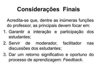 Considerações Finais
Acredita-se que, dentre as inúmeras funções
do professor, as principais devem focar em:
1. Garantir a interação e participação dos
estudantes;
2. Servir de moderador, facilitador nas
discussões dos estudantes;
3. Dar um retorno significativo e oportuno do
processo de aprendizagem: Feedback.
 