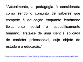 “Actualmente, a pedagogia é considerada
como sendo o conjunto de saberes que
compete à educação enquanto fenómeno
tipicamente social e especificamente
humano. Trata-se de uma ciência aplicada
de carácter psicossocial, cujo objeto de
estudo é a educação.”
Fonte : Conceito de pedagogia - O que é, Definição e Significado http://conceito.de/pedagogia#ixzz45ok3a9i6
 