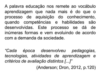 A palavra educação nos remete ao vocábulo
aprendizagem que nada mais é do que o
processo de aquisição do conhecimento,
quando competências e habilidades são
desenvolvidas. Este processo se dá de
inúmeras formas e vem evoluindo de acordo
com a demanda da sociedade.
“Cada época desenvolveu pedagogias,
tecnologias, atividades de aprendizagem e
critérios de avaliação distintos [...]”
(Anderson; Dron, 2012, p.120)
 