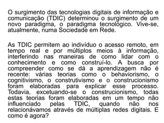 O surgimento das tecnologias digitais de informação e
comunicação (TDIC) determinou o surgimento de um
novo paradigma, o paradigma tecnológico. Vive-se,
atualmente, numa Sociedade em Rede.
As TDIC permitem ao indivíduo o acesso remoto, em
tempo real e por múltiplos meios à informação,
interferindo nas maneiras de como lidar com o
conhecimento e como construí-lo. A busca por
compreender como se dá a aprendizagem não é
recente: várias teorias como o behaviorismo, o
cognitivismo, o construtivismo e o construcionismo
foram elaboradas para explicar esse processo.
Todavia, excetuando-se o construcionismo, todas
estas teorias foram elaboradas em um tempo não
influenciado pelas TDIC, quando não nos
relacionávamos através de múltiplas redes digitais. E
como é agora?
 
