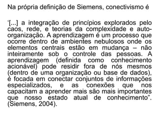 Na própria definição de Siemens, conectivismo é
‘[...] a integração de princípios explorados pelo
caos, rede, e teorias da complexidade e auto-
organização. A aprendizagem é um processo que
ocorre dentro de ambientes nebulosos onde os
elementos centrais estão em mudança – não
inteiramente sob o controle das pessoas. A
aprendizagem (definida como conhecimento
acionável) pode residir fora de nós mesmos
(dentro de uma organização ou base de dados),
é focada em conectar conjuntos de informações
especializados, e as conexões que nos
capacitam a aprender mais são mais importantes
que nosso estado atual de conhecimento”.
(Siemens, 2004).
 