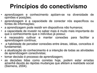 Princípios do conectivismo
• aprendizagem e conhecimento apóiam-se na diversidade de
opiniões e posições;
• aprendizagem é a capacidade de conectar nós específicos ou
fontes de informações;
• a aprendizagem pode residir em dispositivos não humanos;
• a capacidade de investir no saber mais é muito mais importante do
que o conhecimento que o indivíduo já possui;
• é necessário cultivar e manter conexões para facilitar a
aprendizagem contínua;
• a habilidade de perceber conexões entre áreas, idéias, conceitos é
fundamental;
• a atualização do conhecimento é a intenção de todas as atividades
de aprendizagem conectivistas;
• tomar decisão é processo de aprendizagem;
• as decisões tidas como corretas hoje, podem estar erradas
amanhã devido às rápidas mudanças que afetam a realidade social
(Siemens, 2004).
 