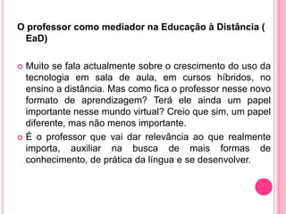 O professor como mediador na Educação à Distância (
 EaD)

 Muito se fala actualmente sobre o crescimento do uso da
  tecnologia em sala de aula, em cursos híbridos, no
  ensino a distância. Mas como fica o professor nesse novo
  formato de aprendizagem? Terá ele ainda um papel
  importante nesse mundo virtual? Creio que sim, um papel
  diferente, mas não menos importante.
 É o professor que vai dar relevância ao que realmente
  importa, auxiliar na busca de mais formas de
  conhecimento, de prática da língua e se desenvolver.
 