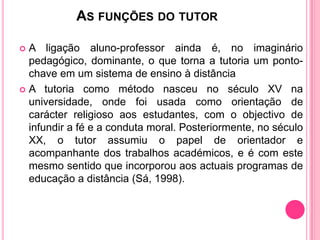 AS FUNÇÕES DO TUTOR

 A ligação aluno-professor ainda é, no imaginário
  pedagógico, dominante, o que torna a tutoria um ponto-
  chave em um sistema de ensino à distância
 A tutoria como método nasceu no século XV na
  universidade, onde foi usada como orientação de
  carácter religioso aos estudantes, com o objectivo de
  infundir a fé e a conduta moral. Posteriormente, no século
  XX, o tutor assumiu o papel de orientador e
  acompanhante dos trabalhos académicos, e é com este
  mesmo sentido que incorporou aos actuais programas de
  educação a distância (Sá, 1998).
 
