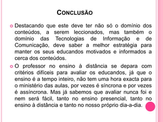 CONCLUSÃO
 Destacando que este deve ter não só o domínio dos
  conteúdos, a serem leccionados, mas também o
  domínio das Tecnologias de Informação e de
  Comunicação, deve saber a melhor estratégia para
  manter os seus educandos motivados e informados a
  cerca dos conteúdos.
 O professor no ensino à distância se depara com
  critérios difíceis para avaliar os educandos, já que o
  ensino é a tempo inteiro, não tem uma hora exacta para
  o ministério das aulas, por vezes é síncrona e por vezes
  é assíncrona. Mas já sabemos que avaliar nunca foi e
  nem será fácil, tanto no ensino presencial, tanto no
  ensino à distância e tanto no nosso próprio dia-a-dia.
 
