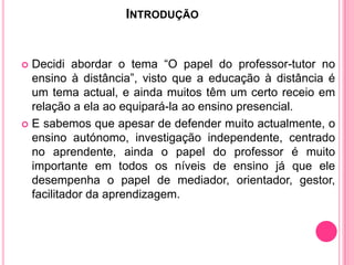 INTRODUÇÃO


 Decidi abordar o tema “O papel do professor-tutor no
  ensino à distância”, visto que a educação à distância é
  um tema actual, e ainda muitos têm um certo receio em
  relação a ela ao equipará-la ao ensino presencial.
 E sabemos que apesar de defender muito actualmente, o
  ensino autónomo, investigação independente, centrado
  no aprendente, ainda o papel do professor é muito
  importante em todos os níveis de ensino já que ele
  desempenha o papel de mediador, orientador, gestor,
  facilitador da aprendizagem.
 