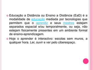  Educação a Distância ou Ensino a Distância (EaD) é a
  modalidade de educação mediada por tecnologias que
  permitem que o aprendiz e seus mestres estejam
  separados espacial e/ou temporalmente, ou seja, não
  estejam fisicamente presentes em um ambiente formal
  de ensino-aprendizagem.
 Hoje o aprender é interactivo: escolas sem muros, a
  qualquer hora. Ler, ouvir e ver pelo ciberespaço.
 