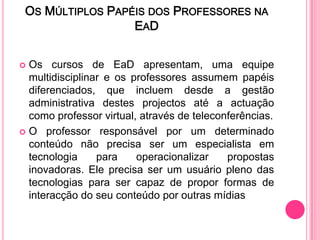 OS MÚLTIPLOS PAPÉIS DOS PROFESSORES NA
                  EA D


 Os cursos de EaD apresentam, uma equipe
  multidisciplinar e os professores assumem papéis
  diferenciados, que incluem desde a gestão
  administrativa destes projectos até a actuação
  como professor virtual, através de teleconferências.
 O professor responsável por um determinado
  conteúdo não precisa ser um especialista em
  tecnologia     para    operacionalizar    propostas
  inovadoras. Ele precisa ser um usuário pleno das
  tecnologias para ser capaz de propor formas de
  interacção do seu conteúdo por outras mídias
 