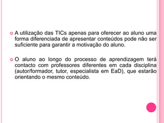   A utilização das TICs apenas para oferecer ao aluno uma
    forma diferenciada de apresentar conteúdos pode não ser
    suficiente para garantir a motivação do aluno.

   O aluno ao longo do processo de aprendizagem terá
    contacto com professores diferentes em cada disciplina
    (autor/formador, tutor, especialista em EaD), que estarão
    orientando o mesmo conteúdo.
 