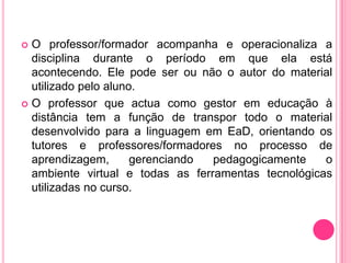  O professor/formador acompanha e operacionaliza a
  disciplina durante o período em que ela está
  acontecendo. Ele pode ser ou não o autor do material
  utilizado pelo aluno.
 O professor que actua como gestor em educação à
  distância tem a função de transpor todo o material
  desenvolvido para a linguagem em EaD, orientando os
  tutores e professores/formadores no processo de
  aprendizagem,       gerenciando pedagogicamente    o
  ambiente virtual e todas as ferramentas tecnológicas
  utilizadas no curso.
 