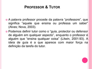 PROFESSOR & TUTOR


 A palavra professor procede da palavra “professore”, que
  significa “aquele que ensina ou professa um saber”
  (Alves; Nova, 2003).
 Podemos definir tutor como o “guia, protector ou defensor
  de alguém em qualquer aspecto”, enquanto o professor é
  alguém que “ensina qualquer coisa” (Litwin, 2001:93). A
  ideia de guia é a que aparece com maior força na
  definição da tarefa do tutor.
 