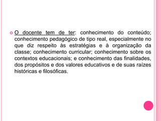    O docente tem de ter: conhecimento do conteúdo;
    conhecimento pedagógico de tipo real, especialmente no
    que diz respeito às estratégias e à organização da
    classe; conhecimento curricular; conhecimento sobre os
    contextos educacionais; e conhecimento das finalidades,
    dos propósitos e dos valores educativos e de suas raízes
    históricas e filosóficas.
 