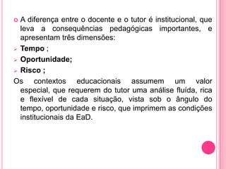  A diferença entre o docente e o tutor é institucional, que
  leva a consequências pedagógicas importantes, e
  apresentam três dimensões:
 Tempo ;

 Oportunidade;

 Risco ;

Os contextos educacionais assumem um valor
  especial, que requerem do tutor uma análise fluída, rica
  e flexível de cada situação, vista sob o ângulo do
  tempo, oportunidade e risco, que imprimem as condições
  institucionais da EaD.
 