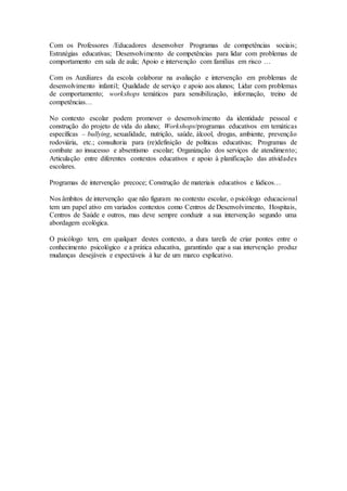 Com os Professores /Educadores desenvolver Programas de competências sociais;
Estratégias educativas; Desenvolvimento de competências para lidar com problemas de
comportamento em sala de aula; Apoio e intervenção com famílias em risco …
Com os Auxiliares da escola colaborar na avaliação e intervenção em problemas de
desenvolvimento infantil; Qualidade de serviço e apoio aos alunos; Lidar com problemas
de comportamento; workshops temáticos para sensibilização, informação, treino de
competências…
No contexto escolar podem promover o desenvolvimento da identidade pessoal e
construção do projeto de vida do aluno; Workshops/programas educativos em temáticas
específicas – bullying, sexualidade, nutrição, saúde, álcool, drogas, ambiente, prevenção
rodoviária, etc.; consultoria para (re)definição de políticas educativas; Programas de
combate ao insucesso e absentismo escolar; Organização dos serviços de atendimento;
Articulação entre diferentes contextos educativos e apoio à planificação das atividades
escolares.
Programas de intervenção precoce; Construção de materiais educativos e lúdicos…
Nos âmbitos de intervenção que não figuram no contexto escolar, o psicólogo educacional
tem um papel ativo em variados contextos como Centros de Desenvolvimento, Hospitais,
Centros de Saúde e outros, mas deve sempre conduzir a sua intervenção segundo uma
abordagem ecológica.
O psicólogo tem, em qualquer destes contexto, a dura tarefa de criar pontes entre o
conhecimento psicológico e a prática educativa, garantindo que a sua intervenção produz
mudanças desejáveis e expectáveis à luz de um marco explicativo.
 