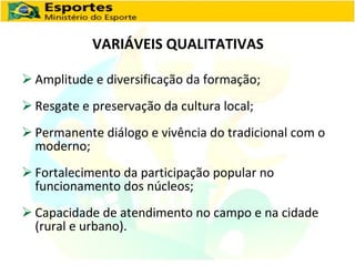 VARIÁVEIS QUALITATIVAS Amplitude e diversificação da formação; Resgate e preservação da cultura local; Permanente diálogo e vivência do tradicional com o moderno; Fortalecimento da participação popular no funcionamento dos núcleos; Capacidade de atendimento no campo e na cidade (rural e urbano). 