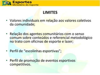 LIMITES Valores individuais em relação aos valores coletivos da comunidade; Relação dos agentes comunitários com o senso comum sobre conteúdos e referencial metodológico no trato com oficinas de esporte e lazer; Perfil de “escolinhas esportivas”; Perfil de promoção de eventos esportivos competitivos. 