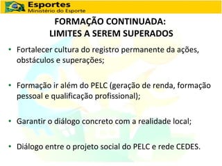 FORMAÇÃO CONTINUADA:  LIMITES A SEREM SUPERADOS Fortalecer cultura do registro permanente da ações, obstáculos e superações; Formação ir além do PELC (geração de renda, formação pessoal e qualificação profissional); Garantir o diálogo concreto com a realidade local; Diálogo entre o projeto social do PELC e rede CEDES. 
