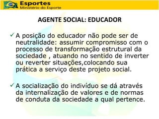 AGENTE SOCIAL: EDUCADOR A posição do educador não pode ser de neutralidade: assumir compromisso com o processo de transformação estrutural da sociedade , atuando no sentido de inverter ou reverter situações,colocando sua prática a serviço deste projeto social. A socialização do indivíduo se dá através da internalização de valores e de normas de conduta da sociedade a qual pertence. 
