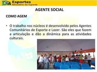 AGENTE SOCIAL COMO AGEM O trabalho nos núcleos é desenvolvido pelos Agentes Comunitários de Esporte e Lazer. São eles que fazem a articulação e dão a dinâmica para as atividades culturais. 