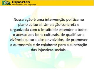 Nossa ação é uma intervenção política no plano cultural. Uma ação concreta e organizada com o intuito de estender a todos o acesso aos bens culturais, de qualificar a vivência cultural dos envolvidos, de promover a autonomia e de colaborar para a superação das injustiças sociais. 