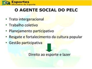 O AGENTE SOCIAL DO PELC Trato intergeracional Trabalho coletivo Planejamento participativo Resgate e fortalecimento da cultura popular Gestão participativa   Direito ao esporte e lazer 