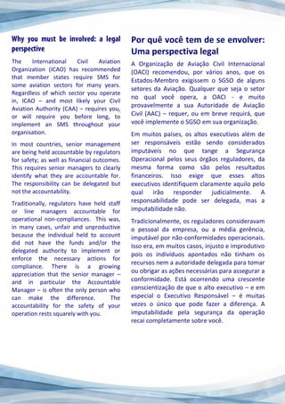 The International Civil Aviation
Organization (ICAO) has recommended
that member states require SMS for
some aviation sectors for many years.
Regardless of which sector you operate
in, ICAO – and most likely your Civil
Aviation Authority (CAA) – requires you,
or will require you before long, to
implement an SMS throughout your
organisation.
In most countries, senior management
are being held accountable by regulators
for safety; as well as financial outcomes.
This requires senior managers to clearly
identify what they are accountable for.
The responsibility can be delegated but
not the accountability.
Traditionally, regulators have held staff
or line managers accountable for
operational non-compliances. This was,
in many cases, unfair and unproductive
because the individual held to account
did not have the funds and/or the
delegated authority to implement or
enforce the necessary actions for
compliance. There is a growing
appreciation that the senior manager –
and in particular the Accountable
Manager – is often the only person who
can make the difference. The
accountability for the safety of your
operation rests squarely with you.
Por quê você tem de se envolver:
Uma perspectiva legal
A Organização de Aviação Civil Internacional
(OACI) recomendou, por vários anos, que os
Estados-Membro exigissem o SGSO de alguns
setores da Aviação. Qualquer que seja o setor
no qual você opera, a OACI - e muito
provavelmente a sua Autoridade de Aviação
Civil (AAC) – requer, ou em breve requirá, que
você implemente o SGSO em sua organização.
Em muitos países, os altos executivos além de
ser responsáveis estão sendo considerados
imputáveis no que tange a Segurança
Operacional pelos seus órgãos reguladores, da
mesma forma como são pelos resultados
financeiros. Isso exige que esses altos
executivos identifiquem claramente aquilo pelo
qual irão responder judicialmente. A
responsabilidade pode ser delegada, mas a
imputabilidade não.
Tradicionalmente, os reguladores consideravam
o pessoal da empresa, ou a média gerência,
imputável por não-conformidades operacionais.
Isso era, em muitos casos, injusto e improdutivo
pois os indivíduos apontados não tinham os
recursos nem a autoridade delegada para tomar
ou obrigar as ações necessárias para assegurar a
conformidade. Está ocorrendo uma crescente
conscientização de que o alto executivo – e em
especial o Executivo Responsável – é muitas
vezes o único que pode fazer a diferença. A
imputabilidade pela segurança da operação
recai completamente sobre você.
 