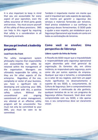 It is also important to keep in mind
that you are accountable for every
aspect of your operation, even the
safety assurance of third party goods
and services. You must assure yourself
of the safety of these provisions. SMS
can help in this regard by requiring
that safety is a consideration in all
third party contracts
Lead from the front
The safety management system
philosophy requires that responsibility
and accountability for safety be
retained within the management of
the organisation. Managers are
ultimately responsible for safety, as
they are for other aspects of the
enterprise. Regardless of the size,
complexity or sector of your business,
you have a significant role in
developing and sustaining your SMS,
and, in concert with this, a positive
safety culture. Without the
unconditional and ongoing
commitment of senior management,
any attempt at an effective safety
program will be unsuccessful. You
must not only be committed to your
SMS, you must be seen to be
committed.
Também é importante manter em mente que
você é imputável por cada aspecto da operação,
até mesmo por garantir a segurança dos
serviços e materiais fornecidos por terceiros.
Você precisa estabelecer a sua confiança na
segurança desses fornecimentos. O SGSO pode
o ajudar a esse respeito, por estabelecer que a
Segurança Operacional seja levada em conta em
todas as contratações de terceiros.
Como você se envolve: Uma
perspectiva de liderança
Lidere a partir da linha de frente
A filosofia do SGSO requer que a imputabilidade
e responsabilidade pela segurança operacional
sejam absorvidas pelo nível gerencial da
organização. Os Gerentes são, em última
instância, os responsáveis pela segurança, assim
como são por outros aspectos da empresa.
Qualquer que seja o tamanho, a complexidade
ou o setor de seu negócio, você tem um papel
muito significativo no desenvolvimento e
suporte do seu SGSO, e, conjuntamente, da
Cultura de Segurança. Sem o comprometimento
incondicional e continuado da alta gerência,
qualquer tentativa de se ter um programa de
Segurança efetivo fracassará. Você deve estar
comprometido com seu SGSO, e não apenas
isso, o seu compromisso deve ser claramente
visível.
 