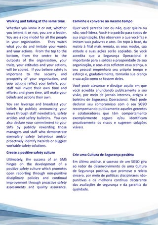 Walking and talking at the same time
Whether you know it or not, whether
you intend it or not, you are a leader.
You are a role model for all the people
in your organisation. They watch
what you do and imitate your words
and your actions. From the top to the
bottom, from the centre to the
outposts of the organisation, your
traits, your attitudes and your actions,
will be copied. If you believe safety is
important to the security and
prosperity of your organisation, and
your actions reflect your beliefs, your
staff will invest their own time and
efforts; and given time, will make your
beliefs and actions their own.
You can leverage and broadcast your
beliefs by publicly announcing your
views through staff newsletters, safety
articles and safety bulletins. You can
also declare your commitment to your
SMS by publicly rewarding those
managers and staff who demonstrate
exemplary safety behaviour and/or
proactively identify hazards or suggest
workable safety solutions.
Create a positive safety culture
Ultimately, the success of an SMS
hinges on the development of a
positive safety culture which promotes
open reporting through non-punitive
disciplinary policies and continual
improvement through proactive safety
assessments and quality assurance.
Caminhe e converse ao mesmo tempo
Quer você perceba isso ou não, quer queira ou
não, você lidera. Você é o padrão para todos de
sua organização. Eles observam o que você faz e
imitam suas palavras e atos. Do topo à base, da
matriz à filial mais remota, os seus modos, sua
atitude e suas ações serão copiados. Se você
acredita que a Segurança Operacional é
importante para a solidez e prosperidade de sua
organização, e seus atos refletem essa crença, o
seu pessoal empenhará seu próprio tempo e
esforço e, gradativamente, tornarão sua crença
e sua ação como se fossem deles.
Você pode alavancar e divulgar aquilo em que
você acredita anunciando publicamente a sua
visão, por meio de jornais internos, artigos e
boletins de Segurança Operacional. Você pode
declarar seu compromisso com o seu SGSO
recompensando publicamente aqueles gerentes
e colaboradores que têm comportamento
exemplarmente seguro e/ou identificam
proativamente os riscos e sugerem soluções
viáveis.
Crie uma Cultura de Segurança positiva
Em última análise, o sucesso de um SGSO gira
ao redor do desenvolvimento de uma Cultura
de Segurança positiva, que promove o relato
sincero, por meio de políticas disciplinares não-
punitivas e da melhoria contínua decorrente
das avaliações de segurança e da garantia da
qualidade.
 