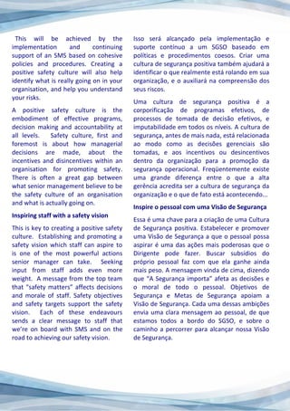 This will be achieved by the
implementation and continuing
support of an SMS based on cohesive
policies and procedures. Creating a
positive safety culture will also help
identify what is really going on in your
organisation, and help you understand
your risks.
A positive safety culture is the
embodiment of effective programs,
decision making and accountability at
all levels. Safety culture, first and
foremost is about how managerial
decisions are made, about the
incentives and disincentives within an
organisation for promoting safety.
There is often a great gap between
what senior management believe to be
the safety culture of an organisation
and what is actually going on.
Inspiring staff with a safety vision
This is key to creating a positive safety
culture. Establishing and promoting a
safety vision which staff can aspire to
is one of the most powerful actions
senior manager can take. Seeking
input from staff adds even more
weight. A message from the top team
that “safety matters” affects decisions
and morale of staff. Safety objectives
and safety targets support the safety
vision. Each of these endeavours
sends a clear message to staff that
we’re on board with SMS and on the
road to achieving our safety vision.
Isso será alcançado pela implementação e
suporte contínuo a um SGSO baseado em
políticas e procedimentos coesos. Criar uma
cultura de segurança positiva também ajudará a
identificar o que realmente está rolando em sua
organização, e o auxiliará na compreensão dos
seus riscos.
Uma cultura de segurança positiva é a
corporificação de programas efetivos, de
processos de tomada de decisão efetivos, e
imputabilidade em todos os níveis. A cultura de
segurança, antes de mais nada, está relacionada
ao modo como as decisões gerenciais são
tomadas, e aos incentivos ou desincentivos
dentro da organização para a promoção da
segurança operacional. Freqüentemente existe
uma grande diferença entre o que a alta
gerência acredita ser a cultura de segurança da
organização e o que de fato está acontecendo...
Inspire o pessoal com uma Visão de Segurança
Essa é uma chave para a criação de uma Cultura
de Segurança positiva. Estabelecer e promover
uma Visão de Segurança a que o pessoal possa
aspirar é uma das ações mais poderosas que o
Dirigente pode fazer. Buscar subsídios do
próprio pessoal faz com que ela ganhe ainda
mais peso. A mensagem vinda de cima, dizendo
que “A Segurança importa” afeta as decisões e
o moral de todo o pessoal. Objetivos de
Segurança e Metas de Segurança apoiam a
Visão de Segurança. Cada uma dessas ambições
envia uma clara mensagem ao pessoal, de que
estamos todos a bordo do SGSO, e sobre o
caminho a percorrer para alcançar nossa Visão
de Segurança.
 