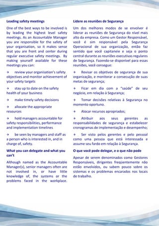 Leading safety meetings
One of the best ways to be involved is
by leading the highest level safety
meetings. As an Accountable Manager
you are responsible for the safety of
your organisation, so it makes sense
that you are front and center during
regular executive safety meetings. By
making yourself available for these
meetings you can:
 review your organisation’s safety
objectives and monitor achievement of
your safety targets
 stay up to date on the safety
health of your business
 make timely safety decisions
 allocate the appropriate
resources
 hold managers accountable for
safety responsibilities, performance
and implementation timelines
 be seen by managers and staff as
a person who is interested in, and in
charge of, safety.
What you can delegate and what you
can’t
Although named as the Accountable
Manager(s), senior managers often are
not involved in, or have little
knowledge of, the systems or the
problems faced in the workplace.
Lidere as reuniões de Segurança
Um dos melhores modos de se envolver é
liderar as reuniões de Segurança do nível mais
alto da empresa. Como um Gestor Responsável,
você é sim responsável pela Segurança
Operacional de sua organização, então faz
sentido que você capitaneie e seja o ponto
central durante as reuniões executivas regulares
de Segurança. Fazendo-se disponível para essas
reuniões, você consegue:
 Revisar os objetivos de segurança de sua
organização, e monitorar a consecução de suas
metas de segurança;
 Ficar em dia com a “saúde” de seu
negócio, em relação à Segurança;
 Tomar decisões relativas à Segurança no
momento oportuno.
 Alocar recursos apropriados;
 Atribuir aos seus gerentes as
responsabilidades de segurança e estabelecer
cronogramas de implementação e desempenho;
 Ser visto pelos gerentes e pelo pessoal
como uma pessoa que está interessada e
assume seu fardo em relação à Segurança.
O que você pode delegar, e o que não pode
Apesar de serem denominados como Gestores
Responsáveis, dirigentes freqüentemente não
estão envolvidos, ou sabem pouco sobre os
sistemas e os problemas encarados nos locais
de trabalho.
 