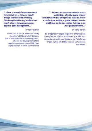 ‘… there is an awful sameness about
these incidents … they are nearly
always characterised by lack of
forethought and lack of analysis and
nearly always the problem comes
down to poor management …‘
Dr Tony Barrell
former CEO of the UK Health and Safety
Executive’s Offshore Safety Division,
(the offshore petroleum safety regulator),
who led the development of the
regulatory response to the 1988 Piper
Alpha disaster, in which 167 men died
“… há uma horrorosa monotonia nesses
incidentes... eles são quase sempre
caracterizados por uma falta de visão de futuro
e carência de análise, e quase todas as vezes o
problema, no fim das contas, é devido a um
mau gerenciamento...”
Dr Tony Barrell
Ex-dirigente do órgão regulador britânico das
operações petroleiras marítimas, que liderou a
resposta normativa ao desastre da Plataforma
Piper Alpha, em 1988, no qual 167 pessoas
morreram.
 
