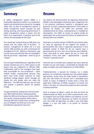 A safety management system (SMS) is a
businesslike approach to safety. It is a systematic,
explicit and comprehensive process for managing
safety risks. As with all management systems, a
safety management system provides for goal
setting, planning, and measuring performance. A
safety management system is woven into the
fabric of an organisation. It becomes part of the
culture, the way people do their jobs.
You should get involved because SMS gives you
control over the safety risks of business. In
aviation, management of safety risk is a core
activity. SMS provides you with a framework for
management of risk. Without a framework, how
can you assure yourself that risks are acceptable?
How do you know – objectively – when to ‘go’ or
‘not go’?
You must get involved because, regardless of the
aviation sector(s) you are in, CAAs require, or will
require that you implement an effective SMS.
Traditionally, staff or line managers have been
held accountable for non-compliances – often
unfairly and/or unproductively because they
don’t have funds and/or authority to make
significant change happen. Senior manager are
usually the only people who can make the
difference. The SMS will help you stay on track
and provide a powerful vehicle for positive
change.
You get involved by: leading from the front with
your SMS implementation, talking positively
about the SMS and ensuring your actions reflect
your words, creating a positive safety culture,
inspiring staff with a safety vision, knowing what
you can delegate and what you can’t, and
providing the appropriate resources.
Um Sistema de Gerenciamento de Segurança Operacional
(SGSO) é uma abordagem empresarial para a Segurança. Ele
é um processo sistemático, explícito e abrangente para
gerenciar os riscos à segurança operacional. Como todos os
Sistemas de Gestão, um SGSO tem provisões para
estabelecimento de metas, o planejamento e a medição do
desempenho. Um SGSO se mescla ao próprio tecido da
organização. Ele se torna parte da Cultura, do modo como as
pessoas fazem seu trabalho.
Você deve se envolver porque o SGSO lhe dá controle sobre
os riscos de segurança do seu negócio. Na aviação, o
gerenciamento dos riscos à segurança operacional é uma
atividade central. O SGSO lhe dá um suporte para o
gerenciamento do risco. Sem uma estrutura para trabalhar,
como você pode se sentir seguro de que os riscos são
aceitáveis? Como você sabe – objetivamente – quando
“encarar” e quando recuar?
Você tem que se envolver pois, qualquer que seja o setor da
Aviação em que você esteja, a Autoridade de Aviação Civil
exige, ou exigirá, que você implemente um SGSO efetivo.
Tradicionalmente, o pessoal da empresa, ou a média
gerência, foi considerado imputável por não-conformidades
operacionais, muitas vezes de modo injusto e improdutivo
pois eles não tinham os recursos nem a autoridade para
mudar as coisas. O dirigente é muitas vezes o único que
pode fazer a diferença. O SGSO o ajudará a se manter nos
trilhos e lhe dará um instrumento poderoso para promover
mudanças positivas.
Você se envolve ao liderar a partir da linha de frente da
implementação do SGSO, ao se referir positivamente a ele,
ao assegurar que suas ações refletem suas palavras, ao criar
uma cultura positiva de segurança, ao inspirar seu pessoal
cum uma Visão de Segurança, ao saber o que você pode
delegar e o que não pode, e ao prover os recursos
apropriados.
 