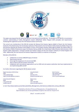 This paper was prepared by the Safety Management International Group (SM ICG). The purpose of the SM ICG is to promote a
common understanding of Safety Management System (SMS)/State Safety Program (SSP) principles and requirements,
facilitating their application across the international aviation community.
The current core membership of the SM ICG includes the National Civil Aviation Agency (ANAC) of Brazil, the Civil Aviation
Authority of the Netherlands, the Civil Aviation Authority of New Zealand, the Civil Aviation Safety Authority (CASA) of Australia,
the Direction Générale de l'Aviation Civile (DGAC) in France, the European Aviation Safety Agency (EASA), the Federal Office of
Civil Aviation (FOCA) of Switzerland, Japan Civil Aviation Bureau (JCAB), the United States Federal Aviation Administration (FAA)
Aviation Safety Organization, Transport Canada Civil Aviation (TCCA) and the Civil Aviation Authority of United Kingdom (UK
CAA). Additionally, the International Civil Aviation Organization (ICAO) is an observer to this group.
Members of the SM ICG:
• Collaborate on common SMS/SSP topics of interest
• Share lessons learned
• Encourage the progression of a harmonized SMS
• Share products with the aviation community
• Collaborate with international organizations such as ICAO and civil aviation authorities that have implemented or
are implementing SMS and SSP
For further information regarding the SM ICG please contact:
Régine Hamelijnck, SM ICG Chair Jacqueline Booth Amer Younossi
EASA TCCA FAA, Aviation Safety
+49 221 899 90 5064 (613) 952-7974 (202) 267-5164
regine.hamelijnck@easa.europa.eu jacqueline.booth@tc.gc.ca amer.m.younossi@faa.gov
Carlos Eduardo Pellegrino Wayne Jones
ANAC CASA
+55 213 5015 444 +61 7 3144 7494
sso@Anac.gov.br wayne.jones@casa.gov.au
or visit: http://www.skybrary.aero/index.php/Safety_Management_International_Collaboration_Group_(SM_ICG)
Traduzido na Gerência Técnica de Planejamento e Acompanhamento da
Superintendência de Aeronavegabilidade da Agência Nacional de Aviação Civil.
Brasil – novembro de 2012
 