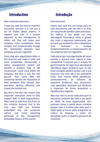 Dear corporate executive,
I hope you take the time to read this
document, because it is not just a
set of clichés about process. It
explains your role in a system
approach to the management of
safety risk that will make your
company more competitive, more
resilient and fundamentally change
the relationship between your
company and your regulator.
Every step your organization takes in
this direction will make it safer and
more competitive. Occasionally, a
safety management system will
identify a problem that, if left
uncorrected, could have killed the
company, but that is not the real
pay-off. That same SMS will
constantly identify the thousands of
little problems that disrupt your
operation, destroy efficiency and
impact the bottom line.
But this is not the only reason why
corporate executives need to fully
support SMS in their organizations.
They need to lead from the front on
this initiative because that is the
only way SMS can become
embedded into the corporate
culture and avoid becoming
perceived as the management
philosophy flavour of the month.
Caro Executivo
Espero que você tire um tempo para ler
este documento, pois ele não é só mais
um conjunto de chavões sobre processos.
Ele explica o seu papel em uma
abordagem sistemática sobre a gestão
dos riscos à segurança operacional, que
tornará sua companhia mais competitiva,
mais resiliente e mudará
fundamentalmente o relacionamento de
sua empresa com seu regulador.
Cada passo que sua organização dê nesse
sentido a tornará mais segura e mais
competitiva. É possível que o sistema de
gerenciamento da segurança operacional
identifique algum problema que, se não
fosse corrigido, poderia acabar com a sua
empresa, mas esse não é seu verdadeiro
fruto. Esse mesmo SGSO identificará,
constantemente, os milhares de
pequenos problemas que atravancam
suas operações, destroem sua eficiência
e impactam de forma prejudicial o
equilíbrio dos negócios.
Mas essa não é a única razão pela qual os
executivos precisam dar todo o seu apoio
ao SGSO de suas organizações. Eles
precisam tomar a ponta dessa iniciativa
porque esse é o único jeito pelo qual o
SGSO pode se tornar parte integrante da
cultura da empresa, e evitar ser
percebido como a modinha gerencial do
momento.
 