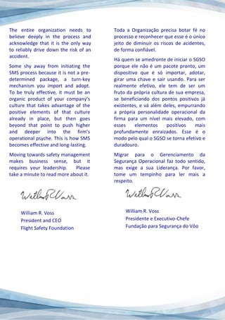 The entire organization needs to
believe deeply in the process and
acknowledge that it is the only way
to reliably drive down the risk of an
accident.
Some shy away from initiating the
SMS process because it is not a pre-
determined package, a turn-key
mechanism you import and adopt.
To be truly effective, it must be an
organic product of your company’s
culture that takes advantage of the
positive elements of that culture
already in place, but then goes
beyond that point to push higher
and deeper into the firm’s
operational psyche. This is how SMS
becomes effective and long-lasting.
Moving towards safety management
makes business sense, but it
requires your leadership. Please
take a minute to read more about it.
William R. Voss
President and CEO
Flight Safety Foundation
Toda a Organização precisa botar fé no
processo e reconhecer que esse é o único
jeito de diminuir os riscos de acidentes,
de forma confiável.
Há quem se amedronte de iniciar o SGSO
porque ele não é um pacote pronto, um
dispositivo que é só importar, adotar,
girar uma chave e sair usando. Para ser
realmente efetivo, ele tem de ser um
fruto da própria cultura de sua empresa,
se beneficiando dos pontos positivos já
existentes, e vá além deles, empurrando
a própria personalidade operacional da
firma para um nível mais elevado, com
esses elementos positivos mais
profundamente enraizados. Esse é o
modo pelo qual o SGSO se torna efetivo e
duradouro.
Migrar para o Gerenciamento da
Segurança Operacional faz todo sentido,
mas exige a sua Liderança. Por favor,
tome um tempinho para ler mais a
respeito.
William R. Voss
Presidente e Executivo-Chefe
Fundação para Segurança do Vôo
 